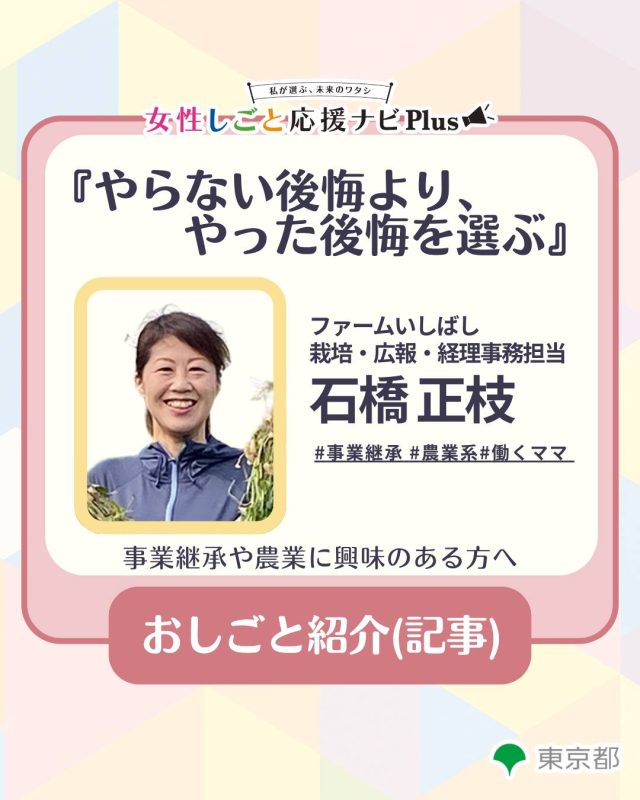 異職種から入った農業の世界。人とのつながりと学びを糧に、受け継いだバトンを次世代へ

​＜プロフィール＞​
石橋 正枝（いしばし まさえ）さん
ファームいしばし（千葉県山武市）栽培・広報・経理事務担当／野菜ソムリエ。上場企業の財務部、テレビ局報道センター受付、テーマパークのキャストなど多彩な職種を経て、結婚を機に千葉県へ。夫の農家継承をきっかけに本格的に農業の道へ入る。農作業の傍ら、地域や全国の女性農業コミュニティでも幅広く活動中。（取材日：2026年7月25日）

*********

女性のキャリアや家庭と仕事の両立等のお悩みに
役立つノウハウやイベントのおすすめ情報を発信中！

他の投稿はこちらから👉@woman_work_navi

＃女性しごと応援ナビPlus  #事業継承 #農業系 #働くママ #女性のキャリア